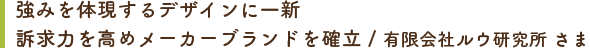 強みを体現するデザインに一新 訴求力を高めメーカーブランドを確立 / 有限会社ルウ研究所 さま
