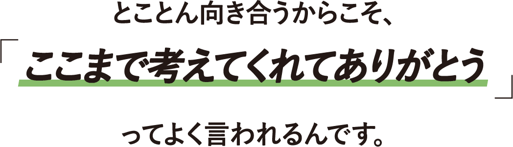 とことん向き合うからこそ「ここまで考えてくれてありがとう」ってよく言われるんです。
